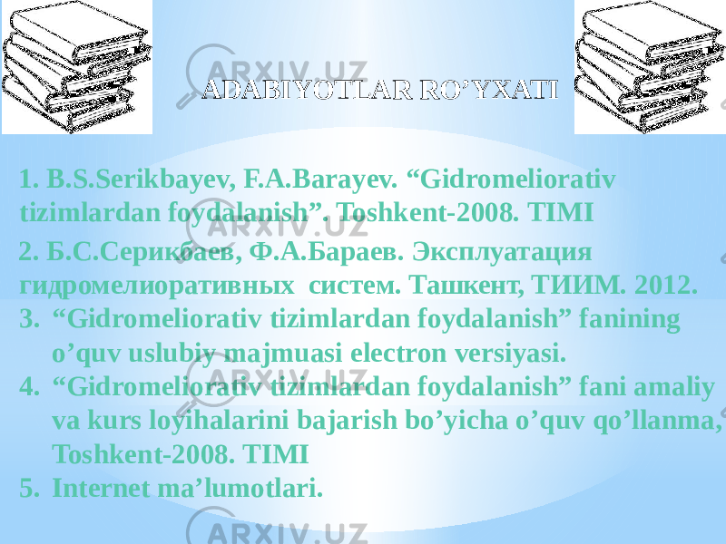 1. B.S.Serikbayev, F.A.Barayev. “Gidromeliorativ tizimlardan foydalanish”. Toshkent-2008. TIMI 2. Б.С.Серикбаев, Ф.А.Бараев. Эксплуатация гидромелиоративных систем. Ташкент, ТИИМ. 2012. 3. “ Gidromeliorativ tizimlardan foydalanish” fanining o’quv uslubiy majmuasi electron versiyasi. 4. “ Gidromeliorativ tizimlardan foydalanish” fani amaliy va kurs loyihalarini bajarish bo’yicha o’quv qo’llanma, Toshkent-2008. TIMI 5. Internet ma’lumotlari .ADABIYOTLAR RO’YXATI 