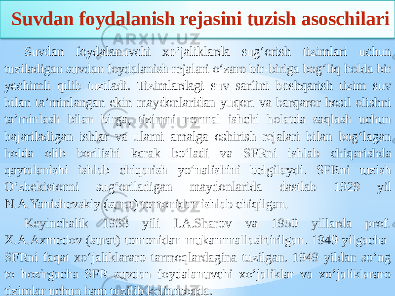  Suvdan foydalanish rejasini tuzish asoschilari Suvdan foydalanuvchi xo‘jaliklarda sug‘orish tizimlari uchun tuziladigan suvdan foydalanish rejalari o‘zaro bir-biriga bog‘liq holda bir yechimli qilib tuziladi. Tizimlardagi suv sarfini boshqarish tizim suv bilan ta’minlangan ekin maydonlaridan yuqori va barqaror hosil olishni ta’minlash bilan birga, tizimni normal ishchi holatda saqlash uchun bajariladigan ishlar va ularni amalga oshirish rejalari bilan bog‘lagan holda olib borilishi kerak bo‘ladi va SFRni ishlab chiqarishda qaytalanishi ishlab chiqarish yo‘nalishini belgilaydi. SFRni tuzish O‘zbekistonni sug‘oriladigan maydonlarida dastlab 1929 yil N.A.Yanishevskiy (surat) tomonidan ishlab chiqilgan. Keyinchalik 1938 yili I.A.Sharov va 1950 yillarda prof. X.A.Axmedov (surat) tomonidan mukammallashtirilgan. 1949 yilgacha SFRni faqat xo‘jaliklararo tarmoqlardagina tuzilgan. 1949 yildan so’ng to hozirgacha SFR suvdan foydalanuvchi xo’jaliklar va xo’jaliklararo tizimlar uchun ham tuzilib kelinmoqda. 