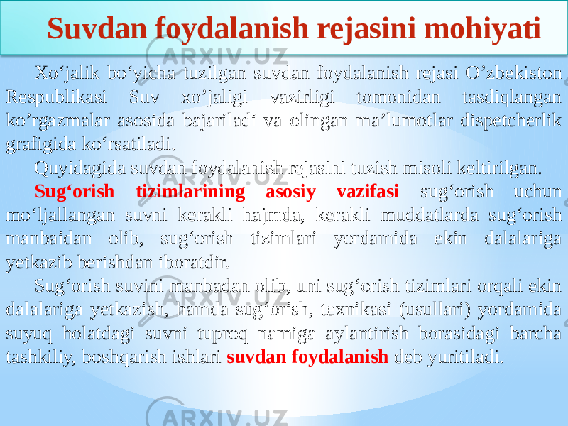 Suvdan foydalanish rejasini mohiyati Xo‘jalik bo‘yicha tuzilgan suvdan foydalanish rejasi O’zbekiston Respublikasi Suv xo’jaligi vazirligi tomonidan tasdiqlangan ko’rgazmalar asosida bajariladi va olingan ma’lumotlar dispetcherlik grafigida ko‘rsatiladi. Quyidagida suvdan foydalanish rejasini tuzish misoli keltirilgan. Sug‘orish tizimlarining asosiy vazifasi sug‘orish uchun mo‘ljallangan suvni kerakli hajmda, kerakli muddatlarda sug‘orish manbaidan olib, sug‘orish tizimlari yordamida ekin dalalariga yetkazib berishdan iboratdir. Sug‘orish suvini manbadan olib, uni sug‘orish tizimlari orqali ekin dalalariga yetkazish, hamda sug‘orish, texnikasi (usullari) yordamida suyuq holatdagi suvni tuproq namiga aylantirish borasidagi barcha tashkiliy, boshqarish ishlari suvdan foydalanish deb yuritiladi. 