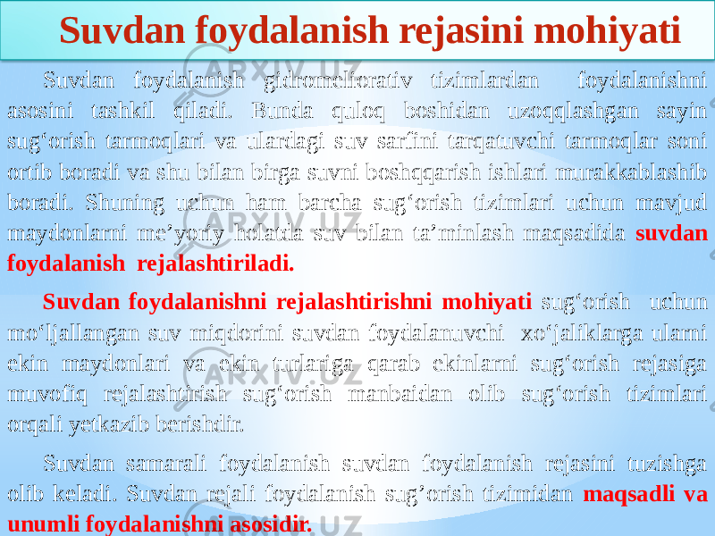 Suvdan foydalanish rejasini mohiyati Suvdan foydalanish gidromeliorativ tizimlardan foydalanishni asosini tashkil qiladi. Bunda quloq boshidan uzoqqlashgan sayin sug‘orish tarmoqlari va ulardagi suv sarfini tarqatuvchi tarmoqlar soni ortib boradi va shu bilan birga suvni boshqqarish ishlari murakkablashib boradi. Shuning uchun ham barcha sug‘orish tizimlari uchun mavjud maydonlarni me’yoriy holatda suv bilan ta’minlash maqsadida suvdan foydalanish rejalashtiriladi. Suvdan foydalanishni rejalashtirishni mohiyati sug‘orish uchun mo‘ljallangan suv miqdorini suvdan foydalanuvchi xo‘jaliklarga ularni ekin maydonlari va ekin turlariga qarab ekinlarni sug‘orish rejasiga muvofiq rejalashtirish sug‘orish manbaidan olib sug‘orish tizimlari orqali yetkazib berishdir. Suvdan samarali foydalanish suvdan foydalanish rejasini tuzishga olib keladi. Suvdan rejali foydalanish sug’orish tizimidan maqsadli va unumli foydalanishni asosidir. 