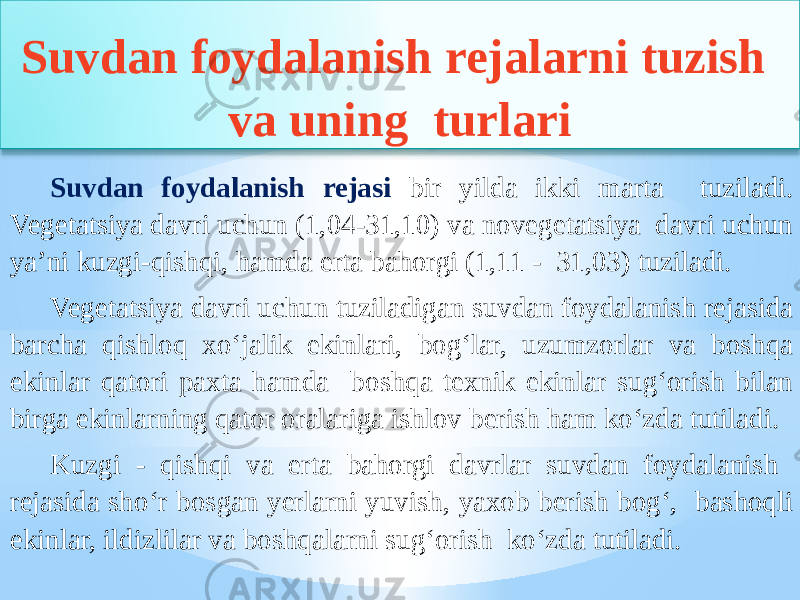 Suvdan foydalanish rejalarni tuzish va uning turlari Suvdan foydalanish rejasi bir yilda ikki marta tuziladi. Vegetatsiya davri uchun (1,04-31,10) va novegetatsiya davri uchun ya’ni kuzgi-qishqi, hamda erta bahorgi (1,11 - 31,03) tuziladi. Vegetatsiya davri uchun tuziladigan suvdan foydalanish rejasida barcha qishloq xo‘jalik ekinlari, bog‘lar, uzumzorlar va boshqa ekinlar qatori paxta hamda boshqa texnik ekinlar sug‘orish bilan birga ekinlarning qator oralariga ishlov berish ham ko‘zda tutiladi. Kuzgi - qishqi va erta bahorgi davrlar suvdan foydalanish rejasida sho‘r bosgan yerlarni yuvish, yaxob berish bog‘, bashoqli ekinlar, ildizlilar va boshqalarni sug‘orish ko‘zda tutiladi. 