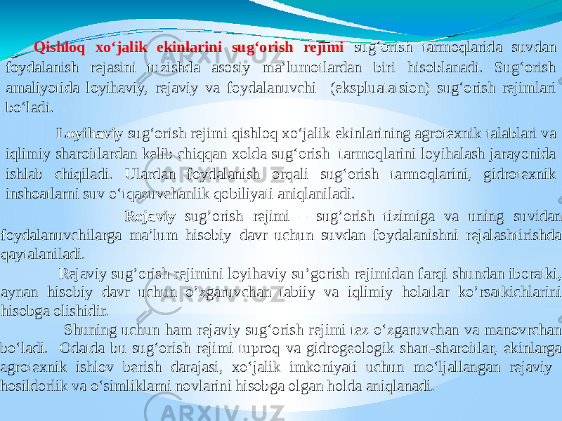  Rejaviy sug’orish rejimi – sug’orish tizimiga va uning suvidan foydalanuvchilarga ma’lum hisobiy davr uchun suvdan foydalanishni rejalashtirishda qaytalaniladi. Rejaviy sug’orish rejimini loyihaviy su’gorish rejimidan farqi shundan iboratki, aynan hisobiy davr uchun o’zgaruvchan tabiiy va iqlimiy holatlar ko’rsatkichlarini hisobga olishidir. Shuning uchun ham rejaviy sug‘orish rejimi tez o‘zgaruvchan va manovrchan bo‘ladi. Odatda bu sug‘orish rejimi tuproq va gidrogeologik shart-sharoitlar, ekinlarga agrotexnik ishlov berish darajasi, xo‘jalik imkoniyati uchun mo‘ljallangan rejaviy hosildorlik va o‘simliklarni novlarini hisobga olgan holda aniqlanadi. Qishloq xo‘jalik ekinlarini sug‘orish rejimi sug‘orish tarmoqlarida suvdan foydalanish rejasini tuzishda asosiy ma’lumotlardan biri hisoblanadi. Sug‘orish amaliyotida loyihaviy, rejaviy va foydalanuvchi (ekspluatatsion) sug‘orish rejimlari bo‘ladi. Loyihaviy sug‘orish rejimi qishloq xo‘jalik ekinlarining agrotexnik talablari va iqlimiy sharoitlardan kelib chiqqan xolda sug‘orish tarmoqlarini loyihalash jarayonida ishlab chiqiladi. Ulardan foydalanish orqali sug‘orish tarmoqlarini, gidrotexnik inshoatlarni suv o‘tqazuvchanlik qobiliyati aniqlaniladi. 