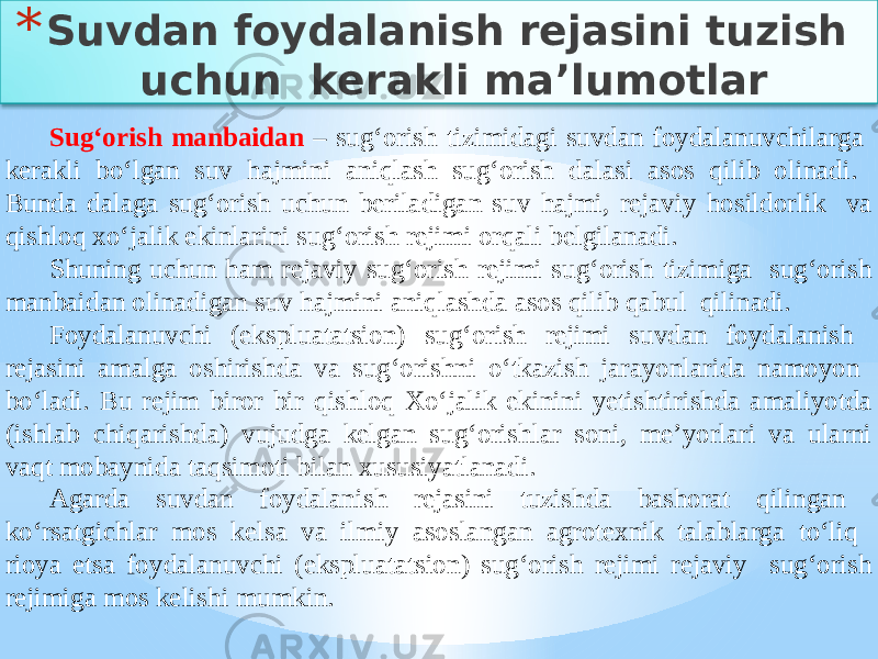 * Suvdan foydalanish rejasini tuzish uchun kerakli ma’lumotlar Sug‘orish manbaidan – sug‘orish tizimidagi suvdan foydalanuvchilarga kerakli bo‘lgan suv hajmini aniqlash sug‘orish dalasi asos qilib olinadi. Bunda dalaga sug‘orish uchun beriladigan suv hajmi, rejaviy hosildorlik va qishloq xo‘jalik ekinlarini sug‘orish rejimi orqali belgilanadi. Shuning uchun ham rejaviy sug‘orish rejimi sug‘orish tizimiga sug‘orish manbaidan olinadigan suv hajmini aniqlashda asos qilib qabul qilinadi. Foydalanuvchi (ekspluatatsion) sug‘orish rejimi suvdan foydalanish rejasini amalga oshirishda va sug‘orishni o‘tkazish jarayonlarida namoyon bo‘ladi. Bu rejim biror bir qishloq Xo‘jalik ekinini yetishtirishda amaliyotda (ishlab chiqarishda) vujudga kelgan sug‘orishlar soni, me’yorlari va ularni vaqt mobaynida taqsimoti bilan xususiyatlanadi. Agarda suvdan foydalanish rejasini tuzishda bashorat qilingan ko‘rsatgichlar mos kelsa va ilmiy asoslangan agrotexnik talablarga to‘liq rioya etsa foydalanuvchi (ekspluatatsion) sug‘orish rejimi rejaviy sug‘orish rejimiga mos kelishi mumkin. 