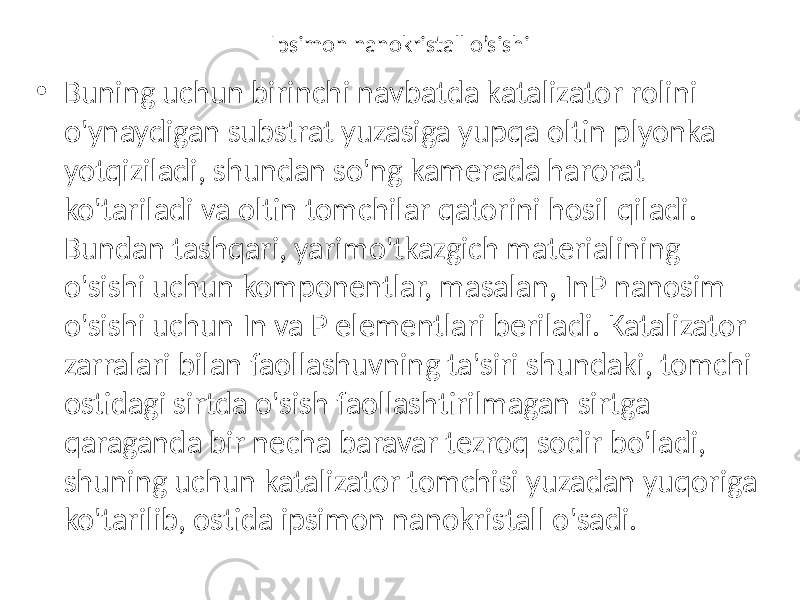 Ipsimon nanokristall o’sishi • Buning uchun birinchi navbatda katalizator rolini o&#39;ynaydigan substrat yuzasiga yupqa oltin plyonka yotqiziladi, shundan so&#39;ng kamerada harorat ko&#39;tariladi va oltin tomchilar qatorini hosil qiladi. Bundan tashqari, yarimo&#39;tkazgich materialining o&#39;sishi uchun komponentlar, masalan, InP nanosim o&#39;sishi uchun In va P elementlari beriladi. Katalizator zarralari bilan faollashuvning ta&#39;siri shundaki, tomchi ostidagi sirtda o&#39;sish faollashtirilmagan sirtga qaraganda bir necha baravar tezroq sodir bo&#39;ladi, shuning uchun katalizator tomchisi yuzadan yuqoriga ko&#39;tarilib, ostida ipsimon nanokristall o&#39;sadi. 