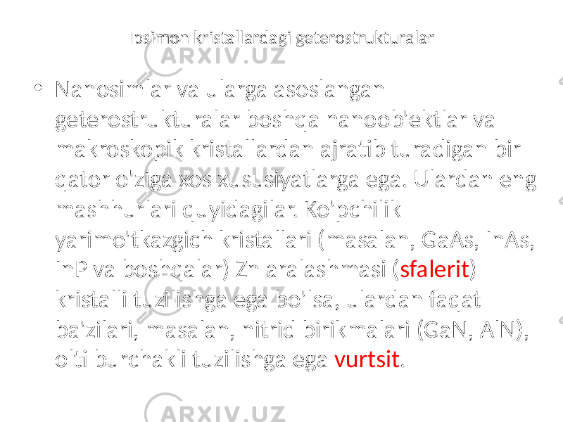 Ipsimon kristallardagi geterostrukturalar • Nanosimlar va ularga asoslangan geterostrukturalar boshqa nanoob&#39;ektlar va makroskopik kristallardan ajratib turadigan bir qator o&#39;ziga xos xususiyatlarga ega. Ulardan eng mashhurlari quyidagilar. Ko&#39;pchilik yarimo&#39;tkazgich kristallari (masalan, GaAs, InAs, InP va boshqalar) Zn aralashmasi ( sfalerit ) kristalli tuzilishga ega bo&#39;lsa, ulardan faqat ba&#39;zilari, masalan, nitrid birikmalari (GaN, AlN), olti burchakli tuzilishga ega vurtsit . 