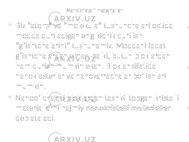 Nanokristalli materiallar • Biz “atom” va “molekula” tushunchalari ostida modda quriladigan eng kichik qurilish “g’ishtchalarini” tushunamiz. Moddani faqat g’ishtchalardan emas, balki, butun bloklardan ham qurish mumkin ekan. Bloklar sifatida nanoklasterlar va nanozarrachalar bo’lishlari mumkin. • Nanoo’lchamli bloklardan tashkil topgan kristalli materiallarni hajmiy nanokristalli materiallar deb ataladi. 