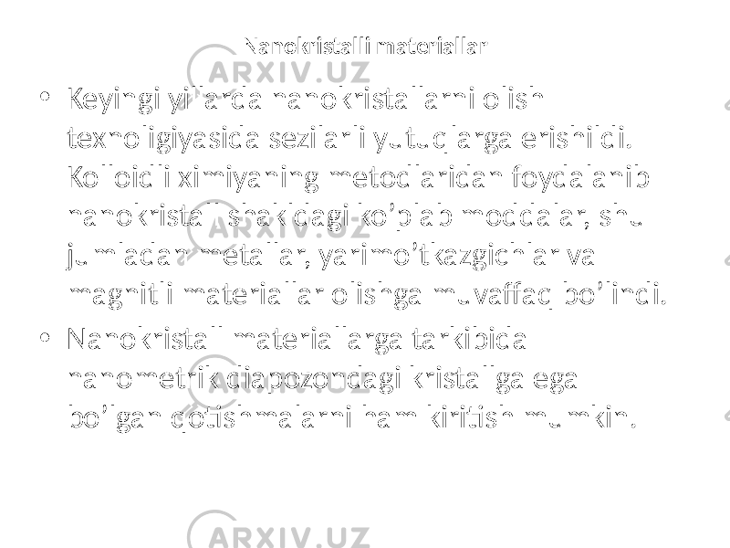 Nanokristalli materiallar • Keyingi yillarda nanokristallarni olish texnoligiyasida sezilarli yutuqlarga erishildi. Kolloidli ximiyaning metodlaridan foydalanib nanokristall shakldagi ko’plab moddalar, shu jumladan metallar, yarimo’tkazgichlar va magnitli materiallar olishga muvaffaq bo’lindi. • Nanokristall materiallarga tarkibida nanometrik diapozondagi kristallga ega bo’lgan qotishmalarni ham kiritish mumkin. 