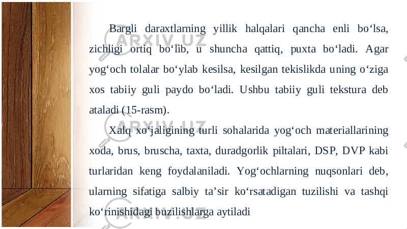 Bargli daraxtlarning yillik halqalari qancha enli bo‘lsa, zichligi ortiq bo‘lib, u shuncha qattiq, puxta bo‘ladi. Agar yog‘och tolalar bo‘ylab kesilsa, kesilgan tekislikda uning o‘ziga xos tabiiy guli paydo bo‘ladi. Ushbu tabiiy guli tekstura deb ataladi (15-rasm). Xalq xo‘jaligining turli sohalarida yog‘och materiallarining xoda, brus, brus cha, taxta, duradgorlik piltalari, DSP, DVP kabi turlaridan keng foydalaniladi. Yog‘ochlarning nuqsonlari deb, ularning sifatiga salbiy ta’sir ko‘rsatadigan tuzilishi va tashqi ko‘rinishidagi buzilishlarga aytiladi 