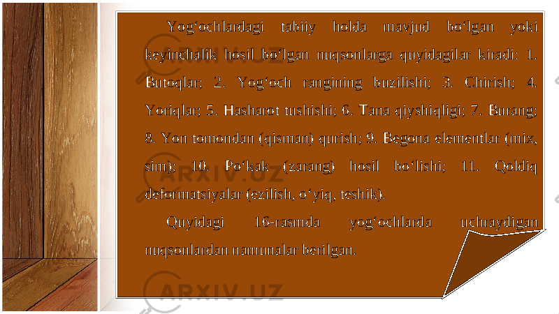 Yog‘ochlardagi tabiiy holda mavjud bo‘lgan yoki keyinchalik hosil bo‘lgan nuqsonlarga quyidagilar kiradi: 1. Butoqlar; 2. Yog‘och rangining buzilishi; 3. Chirish; 4. Yoriqlar; 5. Hasharot tushishi; 6. Tana qiyshiqligi; 7. Burang; 8. Yon tomondan (qisman) qurish; 9. Begona elementlar (mix, sim); 10. Po‘kak (zarang) hosil bo‘lishi; 11. Qoldiq deformatsiyalar (ezilish, o‘yiq, teshik). Quyidagi 16-rasmda yog‘ochlarda uchraydigan nuqsonlardan namunalar berilgan. 