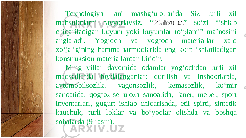 Texnologiya fani mashg‘ulotlarida Siz turli xil mahsulotlarni tayyorlaysiz. “ Mahsulot ” so‘zi “ishlab chiqariladigan buyum yoki buyumlar to‘plami” ma’nosini anglatadi. Yog‘och va yog‘och materiallar xalq xo‘jaligining hamma tarmoqlarida eng ko‘p ishlatiladigan konstruksion materiallardan biridir. Ming yillar davomida odamlar yog‘ochdan turli xil maqsadlarda foydalanganlar: qurilish va inshootlarda, avtomobilsozlik, vagonsozlik, kemasozlik, ko‘mir sanoatida, qog‘oz-selluloza sanoatida, faner, mebel, sport inventarlari, gugurt ishlab chiqarishda, etil spirti, sintetik kauchuk, turli loklar va bo‘yoqlar olishda va boshqa sohalarda (9-rasm). 