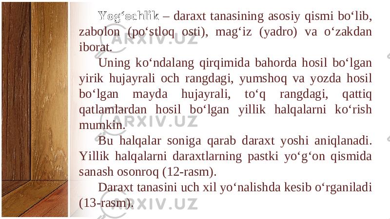 Yog‘ochlik – daraxt tanasining asosiy qismi bo‘lib, zabolon (po‘stloq osti), mag‘iz (yadro) va o‘zakdan iborat. Uning ko‘ndalang qirqimida bahorda hosil bo‘lgan yirik hujayrali och rangdagi, yumshoq va yozda hosil bo‘lgan mayda hujayrali, to‘q rangdagi, qattiq qatlamlardan hosil bo‘lgan yillik halqalarni ko‘rish mumkin. Bu halqalar soniga qarab daraxt yoshi aniqlanadi. Yillik halqalarni daraxtlarning pastki yo‘g‘on qismida sanash osonroq (12-rasm). Daraxt tanasini uch xil yo‘nalishda kesib o‘rganiladi (13-rasm). 