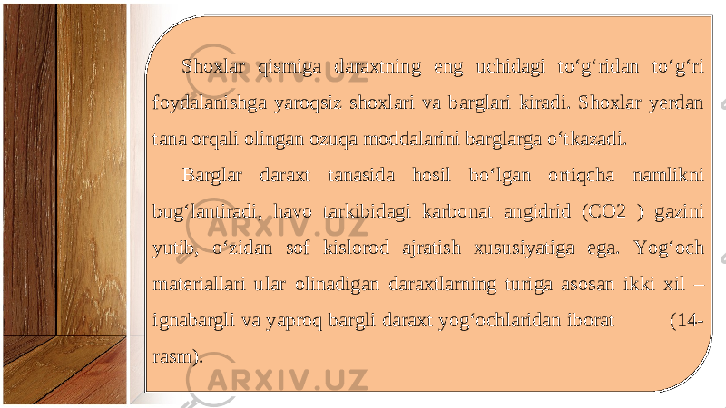 Shoxlar qismiga daraxtning eng uchidagi to‘g‘ridan to‘g‘ri foydalanishga yaroqsiz shoxlari va barglari kiradi. Shoxlar yerdan tana orqali olingan ozuqa moddalarini barglarga o‘tkazadi. Barglar daraxt tanasida hosil bo‘lgan ortiqcha namlikni bug‘lantiradi, havo tarkibidagi karbonat angidrid (CO2 ) gazini yutib, o‘zidan sof kislorod ajratish xususiyatiga ega. Yog‘och materiallari ular olinadigan daraxtlarning turiga asosan ikki xil – ignabargli va yaproq bargli daraxt yog‘ochlaridan iborat (14- rasm). 