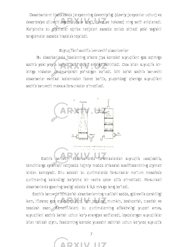  Desorberlarni hisoblashda jarayonning davomiyligi (davriy jarayonlar uchun) va desorbtsiya qiluvchi agentlar (suv bug’i, havo va hokazo) ning sarfi aniqlanadi. Ko’pincha bu qiymatlar tajriba natijalari asosida tanlab olinadi yoki tegishli tenglamalar asosida hisoblab topiladi. Suyuqlikni sochib beruvchi absorberlar Bu absorberlarda fazalarning o’zaro jips kontakti suyuqlikni gaz oqimiga sochib yoki yoyib berish usuli orqali amalga oshiriladi. Gaz bilan suyuqlik bir - biriga nisbatan qarama - qarshi yo ’ nalgan bo ’ ladi . Ichi bo ’ sh sochib beruvchi absorberlar vertikal kolonnadan iborat bo ’ lib , yuqoridagi q ismiga suyuqlikni sochib beruvchi maxsus forsunkalar o’ rnatiladi . Sochib beruvchi absorberlarda forsunkalardan suyu q lik uzo q lashib, tomchilarga aylanishi natijasida h ajmiy modda o ’tkazish koeffitsientining q iymati birdan kamayadi. Shu sababli bu qurilmalarda forsunkalar ma‘lum masofada qurilmaning balandligi bo’yicha bir necha qator qilib o’rnatiladi. Forsunkali absorberlarda gazning tezligi odatda 1-1,5 m / s ga teng bo ’ ladi . Sochib beruvchi ichi bo ’ sh absorberlarning tuzilishi sodda , gidravlik qarshiligi kam , iflosroq gaz aralashmalarini h am tozalash mumkin , boshqarish , tuzatish va tozalash oson . Kamchiliklari : bu qurilmalarning effektivligi yu q ori emas , suyuqlikni sochib berish uchun ko ’ p energiya sarflanadi , loyqalangan suyuqliklar bilan ishlash q iyin , fazalarning kontakt yuzasini oshirish uchun ko ’ proq suyuqlik 7 