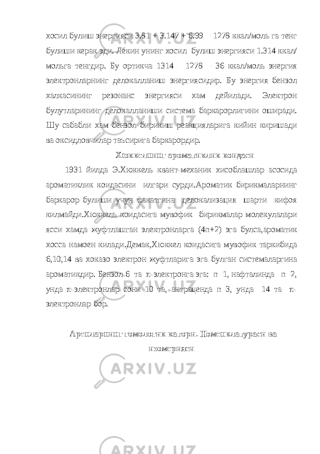 хосил булиш энергияси 3.81 + 3.147 + 6.99 = 1278 ккал/моль га тенг булиши керак эди. Лекин унинг хосил булиш энергияси 1.314 ккал/ мольга тенгдир. Бу ортикча 1314 – 1278 = 36 ккал/моль энергия электронларнинг делокалланиш энергиясидир. Бу энергия бензол халкасининг резонанс энергияси хам дейилади. Электрон булутларининг делокалланиши система баркарорлигини оширади. Шу сабабли хам бензол бирикиш реакцияларига кийин киришади ва оксидловчилар таъсирига баркарордир. Хюккелнинг ароматиклик коидаси 1931 йилда Э.Хюккель квант-механик хисоблашлар асосида аро матиклик коидасини илгари сурди.Ароматик бирикмаларнинг барка рор булиши учун факатгина делокализация шарти кифоя килмай ди.Хюккель коидасига мувофик бирикмалар молекулалари ясси хам да жуфтлашган электронларга (4 n +2) эга булса,ароматик хосса на моен килади.Демак,Хюккел коидасига мувофик таркибида 6,10,14 ва хоказо электрон жуфтларига эга булган системаларгина ароматик дир. Бензол 6 та π-электронга эга: n=1, нафталинда n=2, унда π-электронлар сони 10 та, антраценда n=3, унда 14 та π- электронлар бор. Аренларнинг гомологик катори. Номенклатураси ва изомерияси 