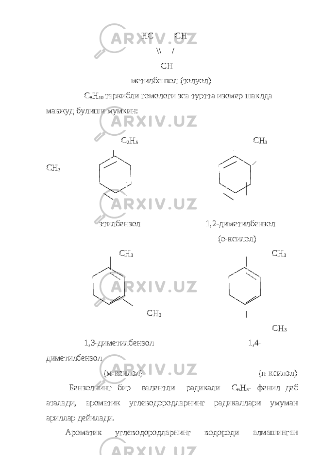 HC CH \\ / CH метилбензол (толуол) С 8 Н 10 таркибли гомологи эса туртта изомер шаклда мавжуд бу лиши мумкин: C 2 H 5 CH 3 CH 3 этилбензол 1,2-диметилбензол (о-ксило л ) СН 3 СН 3 СН 3 СН 3 1,3-диметилбензол 1,4- диметилбензол (м-ксилол) (п-ксилол) Бензолнинг бир валентли радикали С 6 Н 5 - фенил деб аталади, ароматик углеводородларнинг радикаллари умуман ариллар дейи лади. Ароматик углеводородларнинг водороди алмашинган 