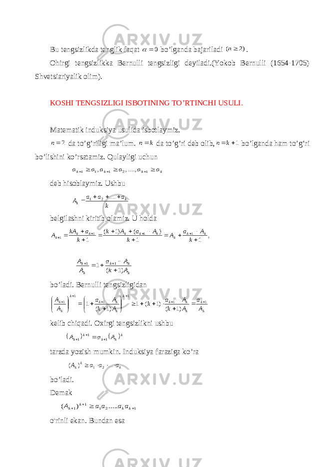 Bu tengsizlikda tenglik faqat 0  bo’lganda bajariladi )2 ( n . Ohirgi tengsizlikka Bernulli tengsizligi deyiladi.(Yokob Bernulli (1654-1705) Shvetsiariyalik olim). KOSHI TENGSIZLIGI ISBOTINING TO’RTINCHI USULI. Matematik induksiya usulida isbotlaymiz. 2n da to’g’riligi ma’lum. k n da to’g’ri deb olib, 1 k n bo’lganda ham to’g’ri bo’lishini ko’rsatamiz. Qulayligi uchun k k k k a a a a a a       1 2 1 1 1 ....,, , deb hisoblaymiz. Ushbu k a a a A k k     .... 2 1 belgilashni kiritib olamiz. U holda , 1 1 ) ( )1 ( 1 1 1 1 1                 k A a A k A a A k k a kA A k k k k k k k k k k k k k k A k A a A A )1 ( 1 1 1       bo’ladi. Bernulli tengsizligidan k k k k k k k k k k k k A a A k A a k A k A a A A 1 1 1 1 1 1 )1 ( )1 ( 1 )1 ( 1                              kelib chiqadi. Oxirgi tengsizlikni ushbu    k k k k k A a A 1 1 1     tarzda yozish mumkin. Induksiya faraziga ko’ra k kk a a a A     ... ) ( 2 1 bo’ladi. Demak 1 2 1 1 1 ..... ) (     k k k k a a a a A o&#39;rinli ekan. Bundan esa 