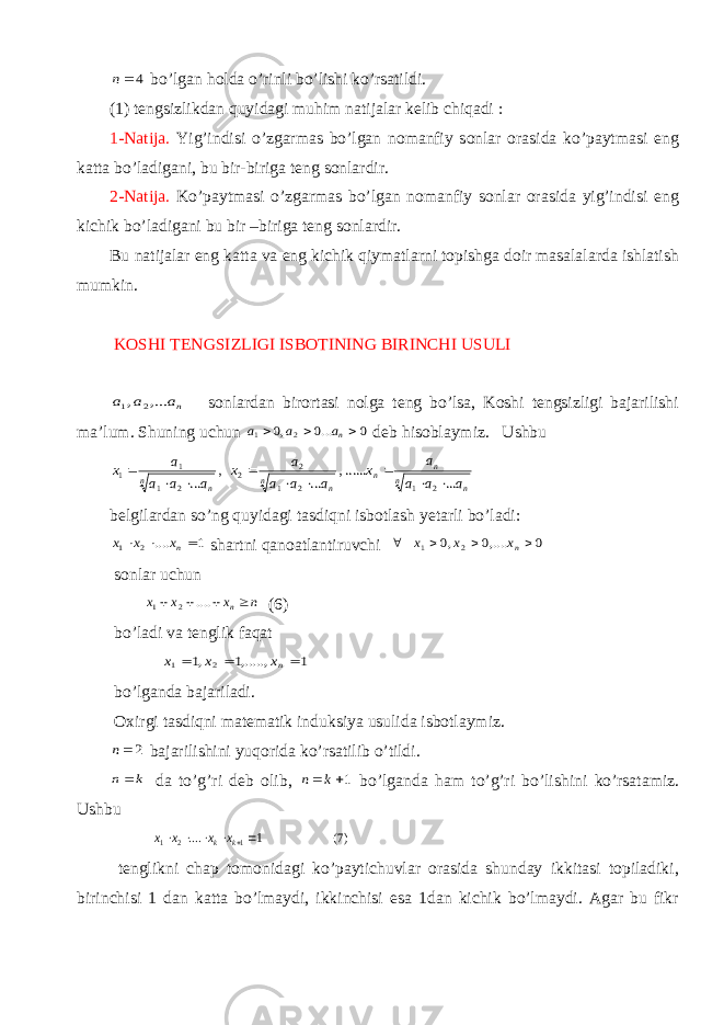 4n bo’lgan holda o’rinli bo’lishi ko’rsatildi. (1) tengsizlikdan quyidagi muhim natijalar kelib chiqadi : 1-Natija. Yig’indisi o’zgarmas bo’lgan nomanfiy sonlar orasida ko’paytmasi eng katta bo’ladigani, bu bir-biriga teng sonlardir. 2-Natija. Ko’paytmasi o’zgarmas bo’lgan nomanfiy sonlar orasida yig’indisi eng kichik bo’ladigani bu bir –biriga teng sonlardir. Bu natijalar eng katta va eng kichik qiymatlarni topishga doir masalalarda ishlatish mumkin. KOSHI TENGSIZLIGI ISBOTINING BIRINCHI USULI na a a ,... , 2 1 sonlardan birortasi nolga teng bo’lsa, Koshi tengsizligi bajarilishi ma’lum. Shuning uchun 0 ...0 ,0 2 1    na a a deb hisoblaymiz. Ushbu n n n n n n n n a a a a x a a a a x a a a a x ... ......, ... , ... 2 1 2 1 2 2 2 1 1 1          belgilardan so’ng quyidagi tasdiqni isbotlash yetarli bo’ladi: 1 .... 2 1    nx x x shartni qanoatlantiruvchi 0 ,....0 ,0 2 1     nx x x sonlar uchun n x x x n    .... 2 1 (6) bo’ladi va tenglik faqat 1 ,.....,1 ,1 2 1    nx x x bo’lganda bajariladi. Oxirgi tasdiqni matematik induksiya usulida isbotlaymiz. 2n bajarilishini yuqorida ko’rsatilib o’tildi. k n da to’g’ri deb olib, 1 k n bo’lganda ham to’g’ri bo’lishini ko’rsatamiz. Ushbu )7( 1 .... 1 2 1      k k x x x x tenglikni chap tomonidagi ko’paytichuvlar orasida shunday ikkitasi topiladiki, birinchisi 1 dan katta bo’lmaydi, ikkinchisi esa 1dan kichik bo’lmaydi. Agar bu fikr 