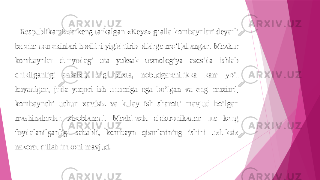 Respublikamizda keng tarkalgan «Keys» g’alla kombaynlari deyarli barcha don ekinlari hosilini yigishtirib olishga mo’ljallangan. Mazkur kombaynlar dunyodagi uta yuksak texnologiya asosida ishlab chikilganligi sababli, eng puxta, nobudgarchilikka kam yo’l kuyadigan, juda yuqori ish unumiga ega bo’lgan va eng muximi, kombaynchi uchun xavfsiz va kulay ish sharoiti mavjud bo’lgan mashinalardan xisoblanadi. Mashinada elektronikadan uta keng foydalanilganligi sababli, kombayn qismlarining ishini uzluksiz nazorat qilish imkoni mavjud. 