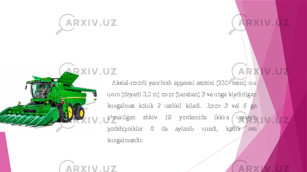 Aksial-rotorli yanchish apparati asosini (230- rasm) uta uzun (deyarli 3,0 m) rotor (baraban) 3 va unga kiydirilgan kuzgalmas kobik 2 tashkil kiladi. Rotor 3 val 6 ga o’rnatilgan shkiv 10 yordamida ikkita tayanch podshipniklar 8 da aylanib turadi, kobik esa kuzgalmasdir. 