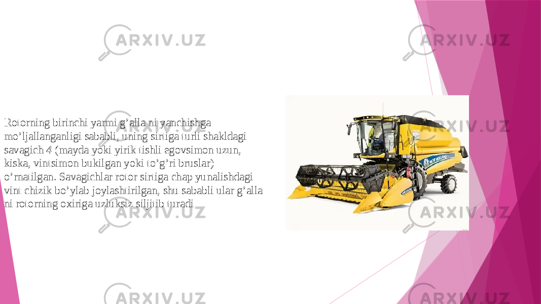 Rotorning birinchi yarmi g’alla ni yanchishga mo’ljallanganligi sababli, uning sirtiga turli shakldagi savagich 4 (mayda yoki yirik tishli egovsimon uzun, kiska, vintsimon bukilgan yoki to’g’ri brus lar) o’rnatilgan. Savagichlar rotor sirtiga chap yunalishdagi vint chizik bo’ylab joylashtirilgan, shu sababli ular g’alla ni rotorning oxiriga uzluksiz siljitib turadi 