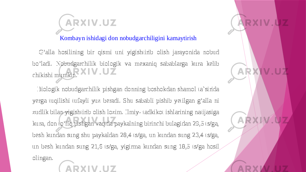 Kombayn ishidagi don nobudgarchiligini kamaytirish   G’alla hosilining bir qismi uni yigishtirib olish jarayonida nobud bo’ladi. Nobudgarchilik biologik va mexaniq sabablarga kura kelib chikishi mumkin. Biologik nobudgarchilik pishgan donning boshokdan shamol ta`sirida yerga tuqilishi tufayli yuz beradi. Shu sababli pishib yetilgan g’alla ni zudlik bilan yigishtirib olish lozim. Ilmiy- tadkikot ishlarining natijasiga kura, don to’liq pishgan vaqtda paykalning birinchi bulagidan 29,5 ts/ga, besh kundan sung shu paykaldan 28,4 ts/ga, un kundan sung 23,4 ts/ga, un besh kundan sung 21,6 ts/ga, yigirma kundan sung 18,5 ts/ga hosil olingan. 