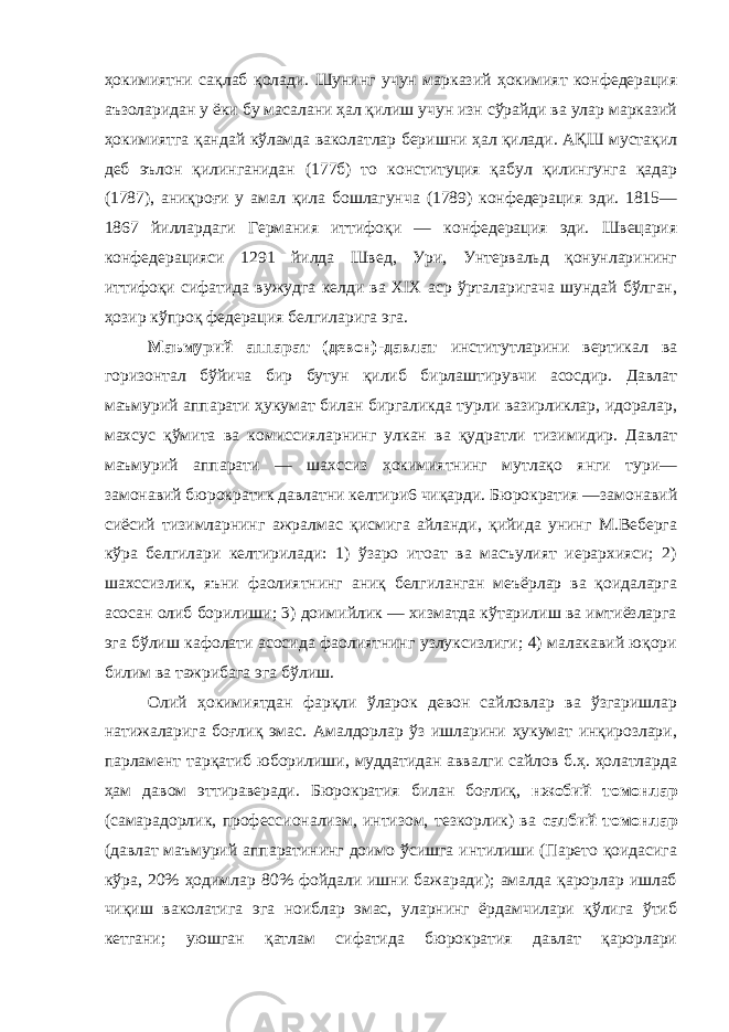 ҳокимиятни сақлаб қолади. Шунинг учун марказий ҳокимият конфедерация аъзоларидан у ёки бу масалани ҳал қилиш учун изн сўрайди ва улар марказий ҳокимиятга қандай кўламда ваколатлар беришни ҳал қилади. АҚШ мустақил деб эълон қилинганидан (177б) то конституция қабул қилингунга қадар (1787), аниқроғи у амал қила бошлагунча (1789) конфедерация эди. 1815— 1867 йиллардаги Германия иттифоқи — конфедерация эди. Швецария конфедерацияси 1291 йилда Швед, Ури, Унтервальд қонунларининг иттифоқи сифатида вужудга келди ва XIX аср ўрталаригача шундай бўлган, ҳозир кўпроқ федерация белгиларига эга. Маъмурий аппарат (девон)-давлат институтларини вертикал ва горизонтал бўйича бир бутун қилиб бирлаштирувчи асосдир. Давлат маъмурий аппарати ҳукумат билан биргаликда турли вазирликлар, идоралар, махсус қўмита ва комиссияларнинг улкан ва қудратли тизимидир. Давлат маъмурий аппарати — шахссиз ҳокимиятнинг мутлақо янги тури— замонавий бюрократик давлатни келтири6 чиқарди. Бюрократия —замонавий сиёсий тизимларнинг ажралмас қисмига айланди, қийида унинг М.Веберга кўра белгилари келтирилади: 1) ўзаро итоат ва масъулият иерархияси; 2) шахссизлик, яъни фаолиятнинг аниқ белгиланган меъёрлар ва қоидаларга асосан олиб борилиши; 3) доимийлик — хизматда кўтарилиш ва имтиёзларга эга бўлиш кафолати асосида фаолиятнинг узлуксизлиги; 4) малакавий юқори билим ва тажрибага эга бўлиш. Олий ҳокимиятдан фарқли ўларок девон сайловлар ва ўзгаришлар натижаларига боғлиқ эмас. Амалдорлар ўз ишларини ҳукумат инқирозлари, парламент тарқатиб юборилиши, муддатидан аввалги сайлов б.ҳ. ҳолатларда ҳам давом эттираверади. Бюрократия билан боғлиқ, нжобий томонлар (самарадорлик, профессионализм, интизом, тезкорлик) ва салбий томонлар (давлат маъмурий аппаратининг доимо ўсишга интилиши (Парето қоидасига кўра, 20% ҳодимлар 80% фойдали ишни бажаради); амалда қарорлар ишлаб чиқиш ваколатига эга ноиблар эмас, уларнинг ёрдамчилари қўлига ўтиб кетгани; уюшган қатлам сифатида бюрократия давлат қарорлари 