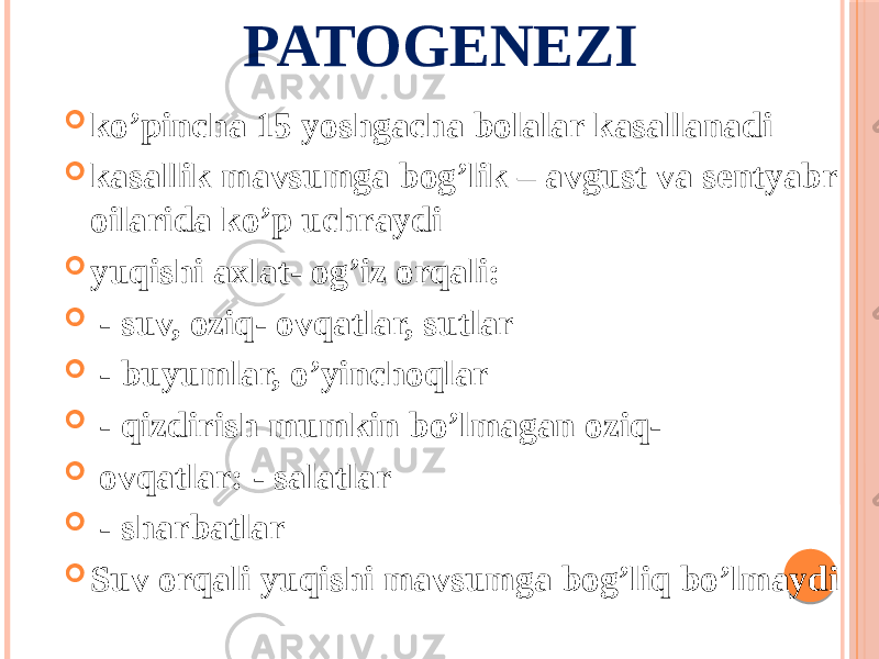 PATOGENEZI  koʼpincha 15 yoshgacha bolalar kasallanadi  kasallik mavsumga bogʼlik – avgust va sentyabr oilarida koʼp uchraydi  yuqishi axlat- ogʼiz orqali:  - suv, oziq- ovqatlar, sutlar  - buyumlar, oʼyinchoqlar  - qizdirish mumkin boʼlmagan oziq-  ovqatlar: - salatlar  - sharbatlar  Suv orqali yuqishi mavsumga bogʼliq boʼlmaydi 