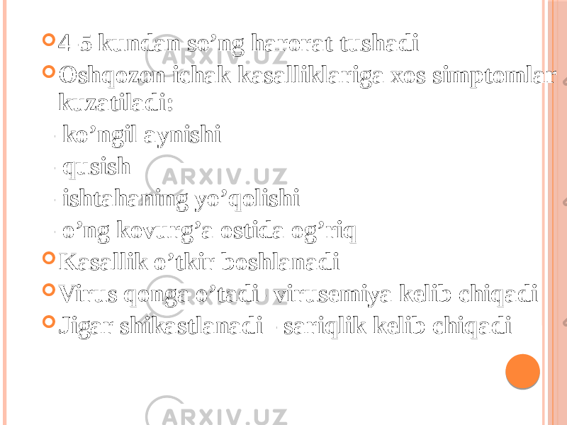  4-5 kundan soʼng harorat tushadi  Oshqozon ichak kasalliklariga xos simptomlar kuzatiladi: - koʼngil aynishi - qusish - ishtahaning yoʼqolishi - oʼng kovurgʼa ostida ogʼriq  Kasallik oʼtkir boshlanadi  Virus qonga oʼtadi- virusemiya kelib chiqadi  Jigar shikastlanadi - sariqlik kelib chiqadi 