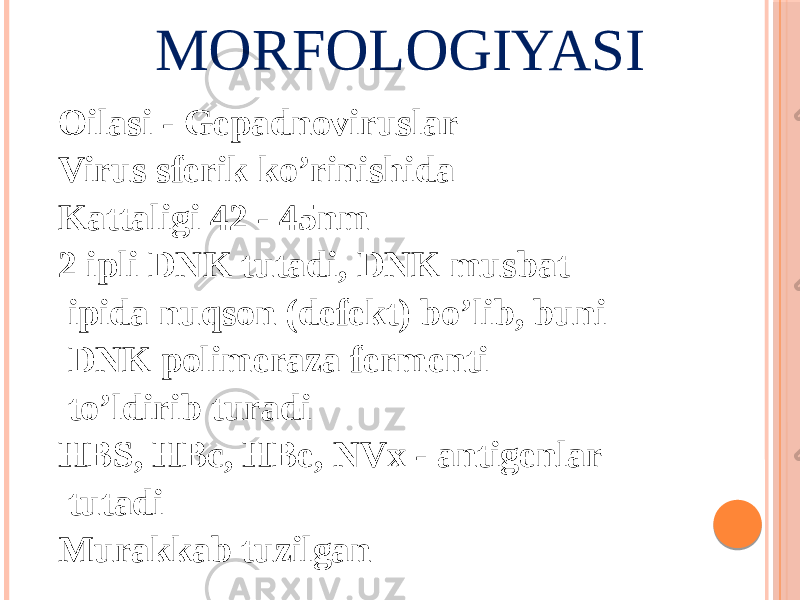 MORFOLOGIYASI Oilasi - Gepadnoviruslar Virus sferik ko’rinishida Kattaligi 42 - 45nm 2 ipli DNK tutadi, DNK musbat ipida nuqson (defekt) boʼlib, buni DNK polimeraza fermenti toʼldirib turadi HBS, HBc, HBe, NVx - antigenlar tutadi Murakkab tuzilgan 