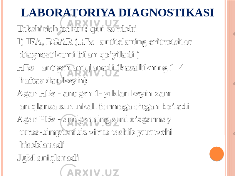 LABORATORIYA DIAGNOSTIKASI Tekshirish uchun: qon zardobi I) IFА, BGАR (HBs -antitelaning eritrotsitar diagnostikumi bilan qoʼyiladi ) HBs - antigen aniqlanadi (kasallikning 1- 4 haftasidan keyin) Аgar HBs - antigen 1- yildan keyin xam aniqlansa surunkali formaga oʼtgan boʼladi Аgar HBs - antigenning soni oʼzgarmay tursa-simptomsiz virus tashib yuruvchi hisoblanadi JgM aniqlanadi 