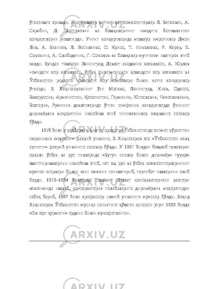 ўтказишга эришди. Яна машхур ва таниқли композиторлар Л. Бетховен, А. Скрябин, Д. Шостакович ва бошқаларнинг ижодига бағишланган концертларни уюштирди. Унинг концертларида машхур ижрочилар Джон Лил, А. Бахчиев, Л. Василенко, О. Криса, Т. Николаева, Р. Керер, Е. Сорокина, А. Слободяник, Г. Соколов ва бошқалар мунтазам иштирок этиб келди. Бундан ташқари Ленинград Давлат академик капелласи, А. Юрлов номидаги хор капелласи, ўзбек филармонияси қошидаги хор капелласи ва Ўзбекистон радиоси қошидаги хор жамоалари билан катта концертлар ўтказди. З. Хақназаровнинг ўзи Москва, Ленинград, Киев, Одесса, Белоруссия, Арманистон, Қозоғистон, Германия, Югославия, Чехословакия, Болгария, Руминия давлатларида ўтган симфоник концертларда ўзининг дирижёрлик мақоратини намойиш этиб тингловчилар олқишига сазовор бўлди. 1978 йили у раҳбарлик қилган оркестр «Ўзбекистонда хизмат кўрсатган ижрочилик жамоаси » фахрий унвонга, З. Хақназаров эса «Ўзбекистон халқ артисти » фахрий унвонига сазовор бўлди. У 1967 йилдан бошлаб телеэкран орқали ўзбек ва рус тилларида «Бугун сизлар билан дирижёр » туркум эшиттиришларини намойиш этиб, чет эл, рус ва ўзбек композиторларининг мумтоз асарлари билан кенг оммани таништириб, тарғибот ишларини олиб борди. 1979–1984 йилларда Тошкент Давлат консерваторияси ректори лавозимида ишлаб, консерватория талабаларига дирижёрлик маҳоратидан сабоқ бериб, 1982 йили профессор илмий унвонига муяссар бўлди. Зоҳид Хақназаров Ўзбекистон мусиқа санъатига қўшган ҳиссаси учун 1999 йилда «Эл-юрт ҳурмати » ордени билан мукофотланган. 