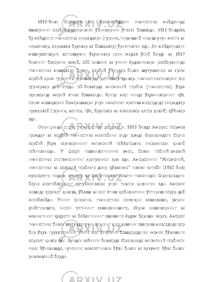 1810-йили Фридрих Ян Хазенхайддаги гимнастика майдонида ёшларнинг харбийлаштирилган ўйинларини ўтказа бошлади. 1811-йилдаёқ бу майдонга гимнастика снарядлари (турник, тирмашиб чиқиш учун мачта ва нарвонлар, параллел бруслар ва бошқалар) ўрнатилган эди. Ян майдонидаги машғулотларга қатнашувчи ўқувчилар сони жадал ўсиб борди ва 1812 йилнинг бахорига келиб, 500 кишига ва унинг ёрдамчилари рахбарлигида гимнастика машқлари билан, харбий ўйинлар билан шуғулланар ва ярим харбий-ярим туристик юришларда қатнашар эдилар. гимнастикачиларни эса турнерлар деб атади. 50-йилларда жисмоний тарбия (гимнастика) ўқув юртларида жорий этила бошланди. Қисқа вақт ичида ўқувчиларнинг кўп сонли машқларни бажаришлари учун имконият яратиш мақсадида снарядлар группалаб (турник, лангар, чўп, брусслар ва хоказолар қатор қилиб) қўйилар эди. Францияда спорт-гимнастика харакати. 1819 йилда Аморос Нормал граждан ва харбий гимнастика мактабини очди ҳамда Франциядаги барча ҳарбий ўқув юртларининг жисмоний тайёргарлик инспектори қилиб тайинланади. У фақат ташкилотчигина эмас, балки табиий-амалий гимнастика системасининг яратувчиси ҳам эди. Амороснинг “Жисмоний, гимнастика ва аҳлоқий тарбияга доир қўлланма” номли китоби (1830 йил) мукофотга тақдим этилган ва олий таълим совети томонидан Франциядаги барча мактабларнинг кутубхоналари учун тавсия қилинган эди. Аморос кишида ҳаракат қилиш, ўйлаш ва ҳис этиш қобилиятини ўстириш зарур деб хисоблайди. Унинг фикрича, гимнастика соғлиқни яхшилаши, умрни узайтиришга, инсон зотининг яхшиланишига, айрим кишиларнинг ва жамиятнинг қудрати ва бойлигининг ошишига ёрдам бериши керак. Аморос гимнастика билан шуғулланувчиларнинг қизиқишини ошириш мақсадида ҳар бир ўқув группасининг ўзига хос ўз-ўзини бошқарадиган жамоа бўлишига харакат қилар эди. Бундан кейинги йилларда Францияда жисмоний тарбияси икки йўналишда, чунончи: жамоатчилик йўли билан ва хукумат йўли билан ривожланиб борди. 