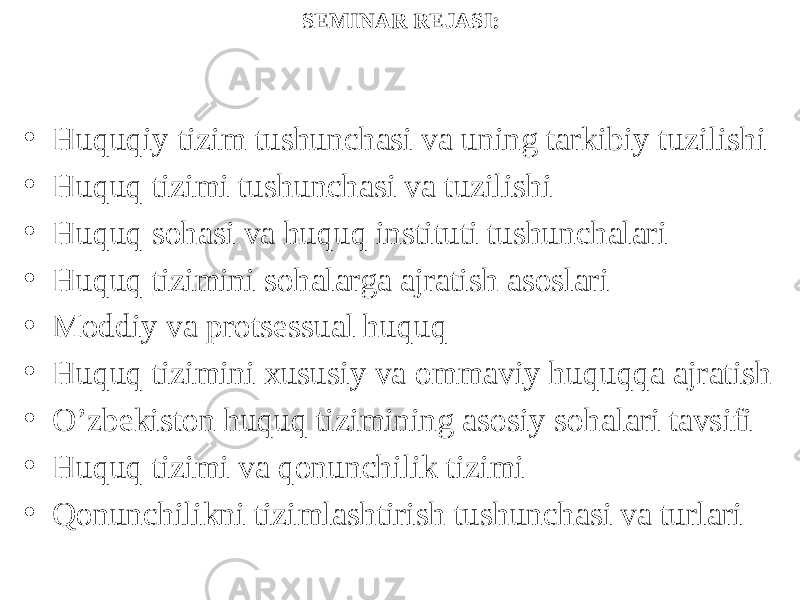 SEMINAR REJASI: • Huquqiy tizim tushunchasi va uning tarkibiy tuzilishi • Huquq tizimi tushunchasi va tuzilishi • Huquq sohasi va huquq instituti tushunchalari • Huquq tizimini sohalarga ajratish asoslari • Moddiy va protsessual huquq • Huquq tizimini xususiy va ommaviy huquqqa ajratish • O’zbekiston huquq tizimining asosiy sohalari tavsifi • Huquq tizimi va qonunchilik tizimi • Qonunchilikni tizimlashtirish tushunchasi va turlari 