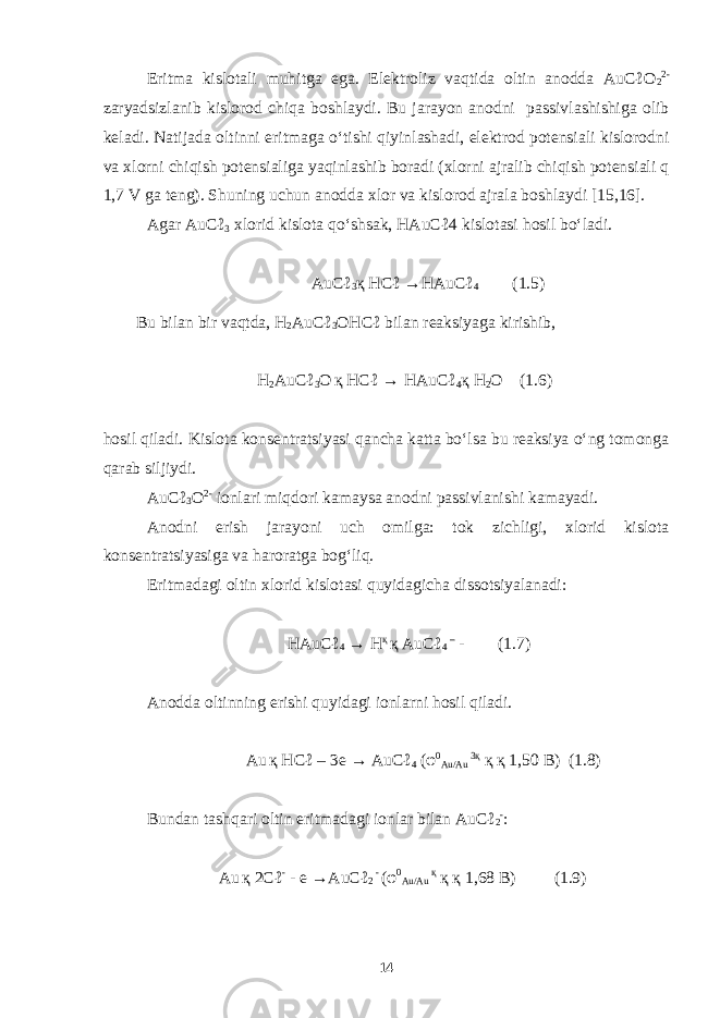 Eritma kislotali muhitga ega. Elektroliz vaqtida oltin anodda AuCℓO 2 2- zaryadsizlanib kislorod chiqa boshlaydi. Bu jarayon anodni passivlashishiga olib keladi. Natijada oltinni eritmaga o‘tishi qiyinlashadi, elektrod potensiali kislorodni va xlorni chiqish potensialiga yaqinlashib boradi (xlorni ajralib chiqish potensiali q 1,7 V ga teng). Shuning uchun anodda xlor va kislorod ajrala boshlaydi [15,16]. Agar AuCℓ 3 xlorid kislota qo‘shsak, HAuCℓ4 kislotasi hosil bo‘ladi. AuCℓ 3 қ HCℓ →HAuCℓ 4 (1.5) Bu bilan bir vaqtda, H 2 AuCℓ 3 OНСℓ bilan reaksiyaga kirishib, H 2 AuCℓ 3 O қ HCℓ → H AuCℓ 4 қ H 2 O (1.6) hosil qiladi. Kislota konsentratsiyasi qancha katta bo‘lsa bu reaksiya o‘ng tomonga qarab siljiydi. AuCℓ 3 O 2- ionlari miqdori kamaysa anodni passivlanishi kamayadi. Anodni erish jarayoni uch omilga: tok zichligi, xlorid kislota konsentratsiyasiga va haroratga bog‘liq. Eritmadagi oltin xlorid kislotasi quyidagicha dissotsiyalanadi : HAuCℓ 4 → H қ қ AuCℓ 4 – - (1.7) Anodda oltinning erishi quyidagi ionlarni hosil qiladi. Au қ HC ℓ – 3 e → AuC ℓ 4 ( φ 0 Au / Au 3қ қ қ 1,50 B ) (1.8) Bundan tashqari oltin eritmadagi ionlar bilan AuCℓ 2 - : Au қ 2 C ℓ - - e → AuC ℓ 2 - ( φ 0 Au / Au қ қ қ 1,68 B ) (1.9) 14 