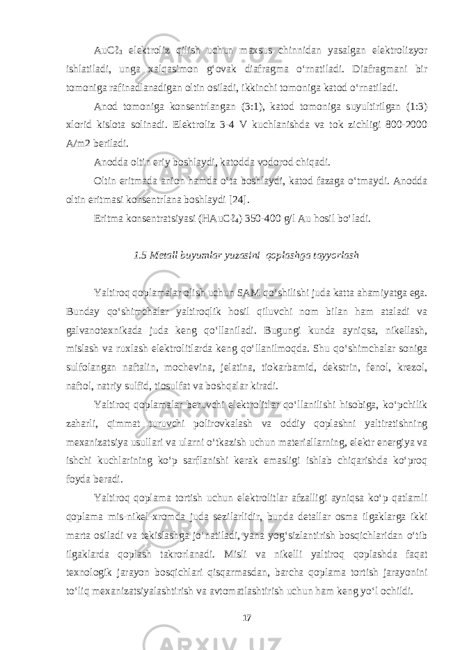 AuCℓ 3 elektroliz qilish uchun maxsus chinnidan yasalgan elektrolizyor ishlatiladi, unga xalqasimon g‘ovak diafragma o‘rnatiladi. Diafragmani bir tomoniga rafinadlanadigan oltin osiladi, ikkinchi tomoniga katod o‘rnatiladi. Anod tomoniga konsentrlangan (3:1), katod tomoniga suyultirilgan (1:3) xlorid kislota solinadi. Elektroliz 3-4 V kuchlanishda va tok zichligi 800-2000 A/m2 beriladi. Anodda oltin eriy boshlaydi, katodda vodorod chiqadi. Oltin eritmada anion hamda o‘ta boshlaydi, katod fazaga o‘tmaydi. Anodda oltin eritmasi konsentrlana boshlaydi [24]. Eritma konsentratsiyasi (H А uCℓ 4 ) 350-400 g/l Au hosil bo‘ladi. 1.5 Metall buyumlar yuzasini qoplashga tayyorlash Yaltiroq qoplamalar olish uchun SAM qo‘shilishi juda katta ahamiyatga ega. Bunday qo‘shimchalar yaltiroqlik hosil qiluvchi nom bilan ham ataladi va galvanotexnikada juda keng qo‘llaniladi. Bugungi kunda ayniqsa, nikellash, mislash va ruxlash elektrolitlarda keng qo‘llanilmoqda. Shu qo‘shimchalar soniga sulfolangan naftalin, mochevina, jelatina, tiokarbamid, dekstrin, fenol, krezol, naftol, natriy sulfid, tiosulfat va boshqalar kiradi. Yaltiroq qoplamalar beruvchi elektrolitlar qo‘llanilishi hisobiga, ko‘pchilik zaharli, qimmat turuvchi polirovkalash va oddiy qoplashni yaltiratishning mexanizatsiya usullari va ularni o‘tkazish uchun materiallarning, elektr energiya va ishchi kuchlarining ko‘p sarflanishi kerak emasligi ishlab chiqarishda ko‘proq foyda beradi. Yaltiroq qoplama tortish uchun elektrolitlar afzalligi ayniqsa ko‘p qatlamli qoplama mis-nikel-xromda juda sezilarlidir, bunda detallar osma ilgaklarga ikki marta osiladi va tekislashga jo‘natiladi, yana yog‘sizlantirish bosqichlaridan o‘tib ilgaklarda qoplash takrorlanadi. Misli va nikelli yaltiroq qoplashda faqat texnologik jarayon bosqichlari qisqarmasdan, barcha qoplama tortish jarayonini to‘liq mexanizatsiyalashtirish va avtomatlashtirish uchun ham keng yo‘l ochildi. 17 