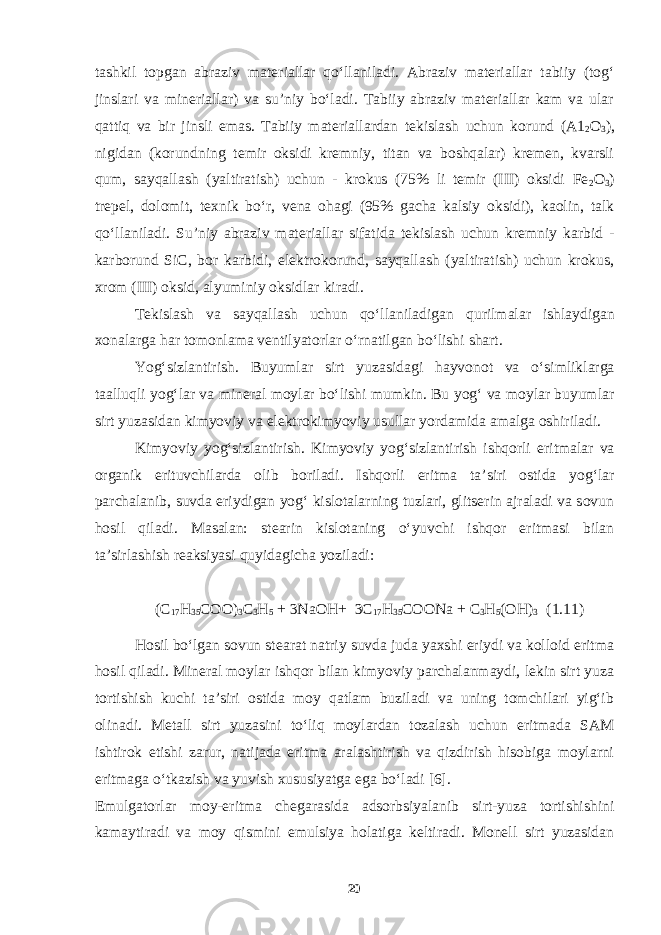 tashkil topgan abraziv materiallar qo‘llaniladi. Abraziv materiallar tabiiy (tog‘ jinslari va mineriallar) va su’niy bo‘ladi. Tabiiy abraziv materiallar kam va ular qattiq va bir jinsli emas. Tabiiy materiallardan tekislash uchun korund (А1 2 О 3 ), nigidan (korundning temir oksidi kremniy, titan va boshqalar) kremen, kvarsli qum, sayqallash (yaltiratish) uchun - krokus (75% li temir (III) oksidi Fe 2 O 3 ) trepel, dolomit, texnik bo‘r, vena ohagi (95% gacha kalsiy oksidi), kaolin, talk qo‘llaniladi. Su’niy abraziv materiallar sifatida tekislash uchun kremniy karbid - karborund SiC, bor karbidi, elektrokorund, sayqallash (yaltiratish) uchun krokus, xrom (III) oksid, alyuminiy oksidlar kiradi. Tekislash va sayqallash uchun qo‘llaniladigan qurilmalar ishlaydigan xonalarga har tomonlama ventilyatorlar o‘rnatilgan bo‘lishi shart. Yog‘sizlantirish. Buyumlar sirt yuzasidagi hayvonot va o‘simliklarga taalluqli yog‘lar va mineral moylar bo‘lishi mumkin. Bu yog‘ va moylar buyumlar sirt yuzasidan kimyoviy va elektrokimyoviy usullar yordamida amalga oshiriladi. Kimyoviy yog‘sizlantirish. Kimyoviy yog‘sizlantirish ishqorli eritmalar va organik erituvchilarda olib boriladi. Ishqorli eritma ta’siri ostida yog‘lar parchalanib, suvda eriydigan yog‘ kislotalarning tuzlari, glitserin ajraladi va sovun hosil qiladi. Masalan: stearin kislotaning o‘yuvchi ishqor eritmasi bilan ta’sirlashish reaksiyasi quyidagicha yoziladi: (С 17 Н 35 СОО) 3 С 3 Н 5 + 3 NaOH + 3 C 17 H 35 COONa + C 3 H 5 ( OH ) 3 (1.11) Hosil bo‘lgan sovun stearat natriy suvda juda yaxshi eriydi va kolloid eritma hosil qiladi. Mineral moylar ishqor bilan kimyoviy parchalanmaydi, lekin sirt yuza tortishish kuchi ta’siri ostida moy qatlam buziladi va uning tomchilari yig‘ib olinadi. Metall sirt yuzasini to‘liq moylardan tozalash uchun eritmada SAM ishtirok etishi zarur, natijada eritma aralashtirish va qizdirish hisobiga moylarni eritmaga o‘tkazish va yuvish xususiyatga ega bo‘ladi [6]. Emulgatorlar moy-eritma chegarasida adsorbsiyalanib sirt-yuza tortishishini kamaytiradi va moy qismini emulsiya holatiga keltiradi. Monell sirt yuzasidan 20 