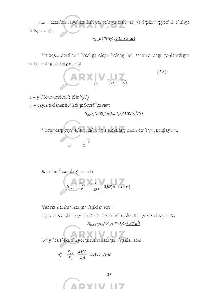 τ жой – detallarni ilgakka ilish vannalarga tushirish va ilgakning yechib olishga ketgan vaqt; τ қ.ж қ128қ6қ 134 (мин) Yaroqsiz detallarni hisobga olgan holdagi bir santimetrdagi qoplanadigan detallarning haqiqiy yuzasi (2.4) S – yillik unumdorlik (8m 2 /yil) Я – qayta tiklansa bo‘ladigankoeffitsiyent. S ҳақ қ4000(1қ0,04)қ 4160(м 2 /й) Yuqoridagi qiymatlarni sehning 1 sutkadagi unumdorligini aniqlaymiz. Sehning 1 soatdagi unumi: Vannaga tushiriladigan ilgaklar soni : Ilgaklar sonidan foydalanib, 1 ta vannadagi detallar yuzasini topamiz. S ванна қп ил *S ил қ4*0,4қ 1,6(м 2 ) Bir yilda elektrolizyorga tushiriladigan ilgaklar soni: 27) / ( 86,0 4832 4160 2 соат м Т S S с хак соат    dona S S п ил хак йилил 10400 4,0 4160    