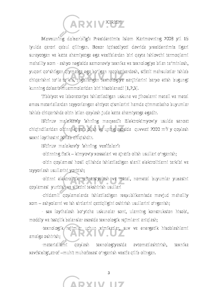 KIRISH Mavzuning dolzarbligi: Prezidentimiz Islom Karimovning 2008 yil 15 iyulda qarori qabul qilingan. Bozor iqtisodiyoti davrida prezidentimiz ilgari surayotgan va katta ahamiyatga ega vazifalardan biri qayta ishlovchi tarmoqlarni mahalliy xom - ashyo negizida zamonaviy texnika va texnologiya bilan ta’minlash, yuqori qo‘shilgan qiymatga ega bo‘lgan raqobatbardosh, sifatli mahsulotlar ishlab chiqarishni to‘la-to‘kis, tugallangan texnologiya zanjirlarini barpo etish bugungi kunning dolzarb muammolaridan biri hisoblanadi [1,2,3]. Tibbiyot va laboratoriya ishlatiladigan uskuna va jihozlarni metall va metal emas materiallardan tayyorlangan ehtiyot qismlarini hamda qimmatbaho buyumlar ishlab chiqarishda oltin bilan qoplash juda katta ahamiyatga egadir. Bitiruv malakaviy ishning maqsadi: Elektrokimyoviy usulda sanoat chiqindilaridan oltinni ajratib olish va uning asosida quvvati 2000 m 2 / y qoplash sexni loyihasini ishlab chiqishdir. Bitiruv malakaviy ishning vazifalari: -oltinning fizik – kimyoviy xossalari va ajratib olish usullari o‘rganish; -oltin qoplamasi hosil qilishda ishlatiladigan sianli elektrolitlarni tarkibi va tayyorlash usullarini yoritish; -oltinni elektrolitik rafinatsiyalash va metal, nometal buyumlar yuzasini qoplamasi yuritish va sifatini tekshirish usullari -chidamli qoplamalarda ishlatiladigan respublikamizda mavjud mahalliy xom – ashyolarni va ish sirtlarini qattiqligini oshirish usullarini o‘rganish; - sex loyihalash bo‘yicha uskunalar soni, ularning konstruksion hisobi, moddiy va issiqlik balanslar asosida texnologik rejimlarni aniqlash; -texnologik rejimlar uchun ximikatlar, suv va energetik hisoblashlarni amalga oshirish; -materiallarni qoplash texnologiyasida avtomatlashtirish, texnika xavfsizligi,atrof –muhit muhofazasi o‘rganish vazifa qilib olingan. 3 