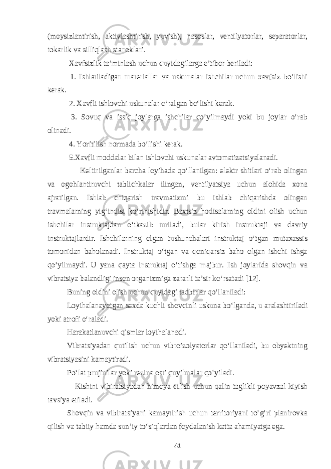 (moysizlantirish, aktivlashtirish, yuvish), nasoslar, ventilyatorlar, separatorlar, tokarlik va silliqlash stanoklari. Xavfsizlik ta’minlash uchun quyidagilarga e’tibor beriladi: 1. Ishlatiladigan materiallar va uskunalar ishchilar uchun xavfsiz bo‘lishi kerak. 2. Xavfli ishlovchi uskunalar o‘ralgan bo‘lishi kerak. 3. Sovuq va issiq joylarga ishchilar qo‘yilmaydi yoki bu joylar o‘rab olinadi. 4. Yoritilish normada bo‘lishi kerak. 5.Xavfli moddalar bilan ishlovchi uskunalar avtomatizatsiyalanadi. Keltirilganlar barcha loyihada qo‘llanilgan: elektr shitlari o‘rab olingan va ogohlantiruvchi tablichkalar ilingan, ventilyatsiya uchun alohida xona ajratilgan. Ishlab chiqarish travmatizmi bu ishlab chiqarishda olingan travmalarning yig‘indisi ko‘rinishidir. Baxtsiz hodisalarning oldini olish uchun ishchilar instruktajdan o‘tkazib turiladi, bular kirish instruktaji va davriy instruktajlardir. Ishchilarning olgan tushunchalari instruktaj o‘tgan mutaxassis tomonidan baholanadi. Instruktaj o‘tgan va qoniqarsiz baho olgan ishchi ishga qo‘yilmaydi. U yana qayta instruktaj o‘tishga majbur. Ish joylarida shovqin va vibratsiya balandligi inson organizmiga zararli ta’sir ko‘rsatadi [12]. Buning oldini olish uchun quyidagi tadbirlar qo‘llaniladi: Loyihalanayotgan sexda kuchli shovqinli uskuna bo‘lganda, u aralashtiriladi yoki atrofi o‘raladi. Harakatlanuvchi qismlar loyihalanadi. Vibratsiyadan qutilish uchun vibroizolyatorlar qo‘llaniladi, bu obyektning vibratsiyasini kamaytiradi. Po‘lat prujinilar yoki rezina osti quyilmalar qo‘yiladi. Kishini vibiratsiyadan himoya qilish uchun qalin taglikli poyavzal kiyish tavsiya etiladi. Shovqin va vibiratsiyani kamaytirish uchun territoriyani to‘g‘ri planirovka qilish va tabiiy hamda sun’iy to‘siqlardan foydalanish katta ahamiyatga ega. 41 