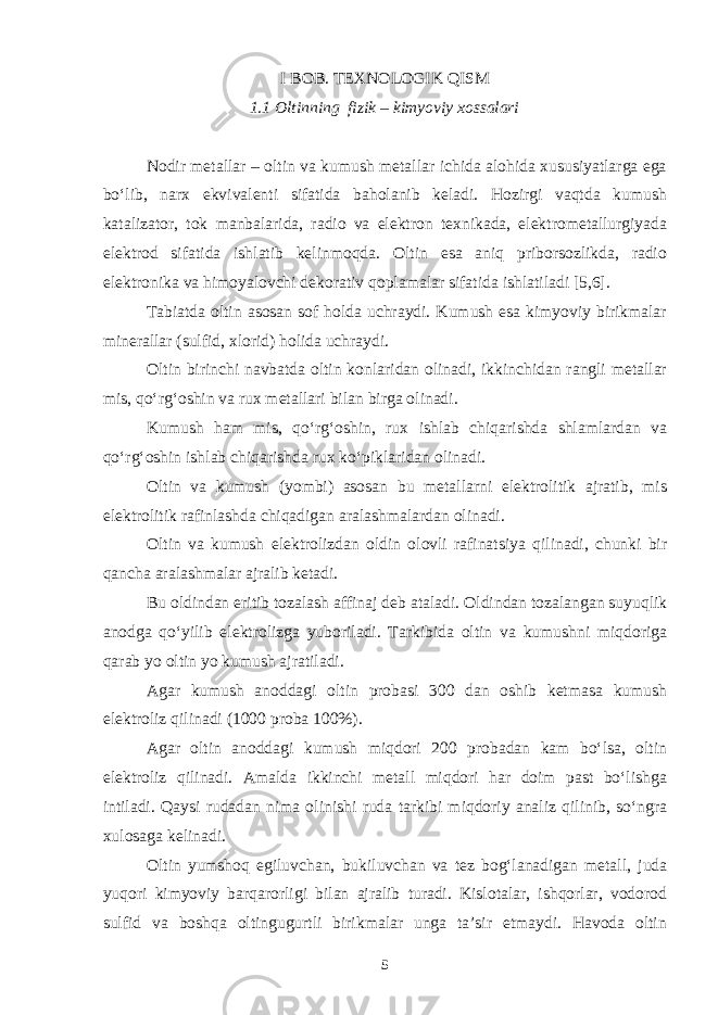 I BOB. TEXNOLOGIK QISM 1.1 Oltinning fizik – kimyoviy xossalari Nodir metallar – oltin va kumush metallar ichida alohida xususiyatlarga ega bo‘lib, narx ekvivalenti sifatida baholanib keladi. Hozirgi vaqtda kumush katalizator, tok manbalarida, radio va elektron texnikada, elektrometallurgiyada elektrod sifatida ishlatib kelinmoqda. Oltin esa aniq priborsozlikda, radio elektronika va himoyalovchi dekorativ qoplamalar sifatida ishlatiladi [5,6]. Tabiatda oltin asosan sof holda uchraydi. Kumush esa kimyoviy birikmalar minerallar (sulfid, xlorid) holida uchraydi. Oltin birinchi navbatda oltin konlaridan olinadi, ikkinchidan rangli metallar mis, qo‘rg‘oshin va rux metallari bilan birga olinadi. Kumush ham mis, qo‘rg‘oshin, rux ishlab chiqarishda shlamlardan va qo‘rg‘oshin ishlab chiqarishda rux ko‘piklaridan olinadi. Oltin va kumush (yombi) asosan bu metallarni elektrolitik ajratib, mis elektrolitik rafinlashda chiqadigan aralashmalardan olinadi. Oltin va kumush elektrolizdan oldin olovli rafinatsiya qilinadi, chunki bir qancha aralashmalar ajralib ketadi. Bu oldindan eritib tozalash affinaj deb ataladi. Oldindan tozalangan suyuqlik anodga qo‘yilib elektrolizga yuboriladi. Tarkibida oltin va kumushni miqdoriga qarab yo oltin yo kumush ajratiladi. Agar kumush anoddagi oltin probasi 300 dan oshib ketmasa kumush elektroliz qilinadi (1000 proba 100%). Agar oltin anoddagi kumush miqdori 200 probadan kam bo‘lsa, oltin elektroliz qilinadi. Amalda ikkinchi metall miqdori har doim past bo‘lishga intiladi. Qaysi rudadan nima olinishi ruda tarkibi miqdoriy analiz qilinib, so‘ngra xulosaga kelinadi. Oltin yumshoq egiluvchan, bukiluvchan va tez bog‘lanadigan metall, juda yuqori kimyoviy barqarorligi bilan ajralib turadi. Kislotalar, ishqorlar, vodorod sulfid va boshqa oltingugurtli birikmalar unga ta’sir etmaydi. Havoda oltin 5 