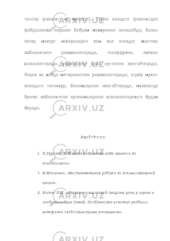 т аъсир фаолият ва мулокат). Турли хилдаги фаолиятдан фойдаланиш нафакат байрам мазмунини аниклайди, балки катор махсус вазифаларни хам хал килади: эшитиш кобилиятини ривожлантиради, т алаффузни, овозни шакллантиради, укувчининг фаол лугатини кенгайтиради, йирик ва майда моторикасини ривожлантиради, ат роф мухит хакидаги т ас аввур, билимларини кенгайтиради, мулокатда булиш кобилиятини куникмаларини шакллантиришга ёрдам беради. Ад аби ётл ар: 1. О.Тураева, К.Мамед ов «Оил ав ий хаёт этикаси ва психол ог ияси». 2. В.Мач ихина. «В оспитетель ная работ а во вспомог атель ной ш кол е». 3. Бос кис Р.М . «Раз в итие смы сл овой стороны реч и у глухих и сл абослы ш ащ их д етей. Особен ности усвоение уч ебног о материал а сл абослыш ащ ими уч ащ имися». 