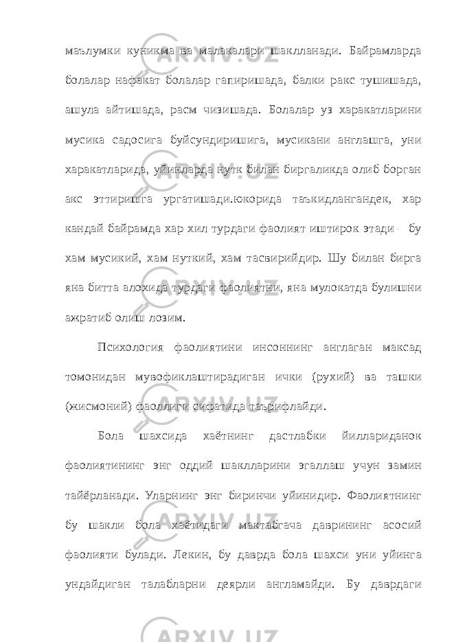 маълумки куникма ва малакалари шаклланади. Байрамларда болалар нафакат болалар гапиришада, балки ракс тушишада, ашула айтишада, расм чизишада. Болалар уз харакатларини мусика с адо сига буйсундиришига, мусикани англашга, уни харакатларида, уйинларда нутк билан биргаликда олиб борган акс эттиришга ургатишади.юкорида т аъкидлангандек, хар кандай байрамда хар хил турдаги фаолият иштирок эт ади – бу хам мусикий, хам нуткий, хам т асвирийдир. Шу билан бирга яна битт а алохида турдаги фаолиятни, яна мулокатда булишни ажратиб олиш лозим. Психология фаолиятини инсоннинг англаган макс ад томонидан мувофиклаштирадиган ички (рухий) ва т ашки (жисмоний) фаоллиги сифатида т аърифлайди. Бола шахсида хаётнинг дастлабки йиллариданок фаолиятининг энг оддий шаклларини эгаллаш учун замин т айёрланади. Уларнинг энг биринчи уйинидир. Фаолиятнинг бу шакли бола хаётидаги макт абгача даврининг асо сий фаолияти булади. Лекин, бу даврда бола шахси уни уйинга ундайдиган т алабларни деярли англамайди. Бу даврдаги 