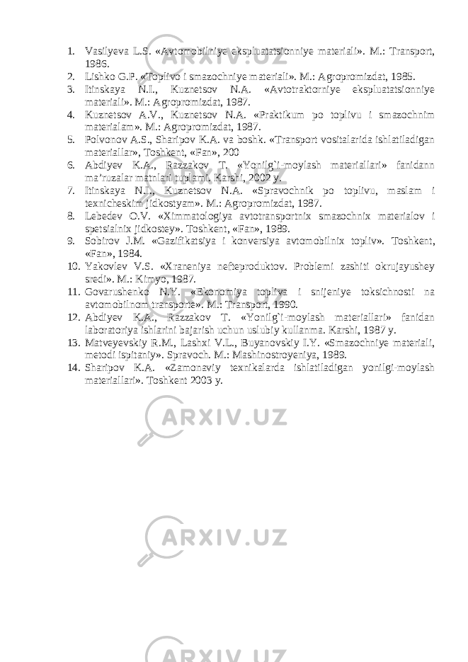 1. Vasilyeva L.S. «Avtomobilniye ekspluatatsionniye materiali». M.: Transport, 1986. 2. Lishko G.P. «Toplivo i smazochniye materiali». M.: Agropromizdat, 1985. 3. Itinskaya N.I., Kuznetsov N.A. «Avtotraktorniye ekspluatatsionniye materiali». M.: Agropromizdat, 1987. 4. Kuznetsov A.V., Kuznetsov N.A. «Praktikum po toplivu i smazochnim materialam». M.: Agropromizdat, 1987. 5. Polvonov A.S., Sharipov K.A. va boshk. «Transport vositalarida ishlatiladigan materiallar», Toshkent, «Fan», 200 6. Abdiyev K.A., Razzakov T. «Yonilg`i-moylash materiallari» fanidann ma’ruzalar matnlari tuplami. Karshi, 2002 y. 7. Itinskaya N.I., Kuznetsov N.A. «Spravochnik po toplivu, maslam i texnicheskim jidkostyam». M.: Agropromizdat, 1987. 8. Lebedev O.V. «Ximmatologiya avtotransportnix smazochnix materialov i spetsialnix jidkostey». Toshkent, «Fan», 1989. 9. Sobirov J.M. «Gazifikatsiya i konversiya avtomobilnix topliv». Toshkent, «Fan», 1984. 10. Yakovlev V.S. «Xraneniya nefteproduktov. Problemi zashiti okrujayushey sredi». M.: Kimyo, 1987. 11. Govarushenko N.Y. «Ekonomiya topliva i snijeniye toksichnosti na avtomobilnom transporte». M.: Transport, 1990. 12. Abdiyev K.A., Razzakov T. «Yonilg`i-moylash materiallari» fanidan laboratoriya ishlarini bajarish uchun uslubiy kullanma. Karshi, 1987 y. 13. Matveyevskiy R.M., Lashxi V.L., Buyanovskiy I.Y. «Smazochniye materiali, metodi ispitaniy». Spravoch. M.: Mashinostroyeniya, 1989. 14. Sharipov K.A. «Zamonaviy texnikalarda ishlatiladigan yonilgi-moylash materiallari». Toshkent 2003 y. 