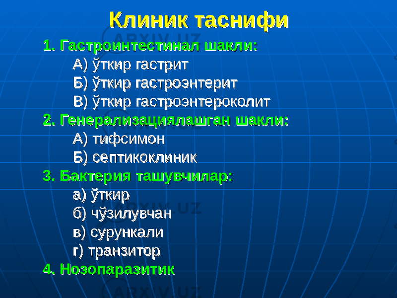 Клиник таснифиКлиник таснифи 1. Гастроинтестинал шакли:1. Гастроинтестинал шакли: А) ўткир гастритА) ўткир гастрит Б) ўткир гастроэнтеритБ) ўткир гастроэнтерит В) ўткир гастроэнтероколитВ) ўткир гастроэнтероколит 2. Генерализациялашган шакли:2. Генерализациялашган шакли: А) тифсимонА) тифсимон Б) септикоклиникБ) септикоклиник 3. Бактерия ташувчилар:3. Бактерия ташувчилар: а) ўткира) ўткир б) чўзилувчанб) чўзилувчан в) сурункалив) сурункали г) транзиторг) транзитор 4. Нозопаразитик4. Нозопаразитик 