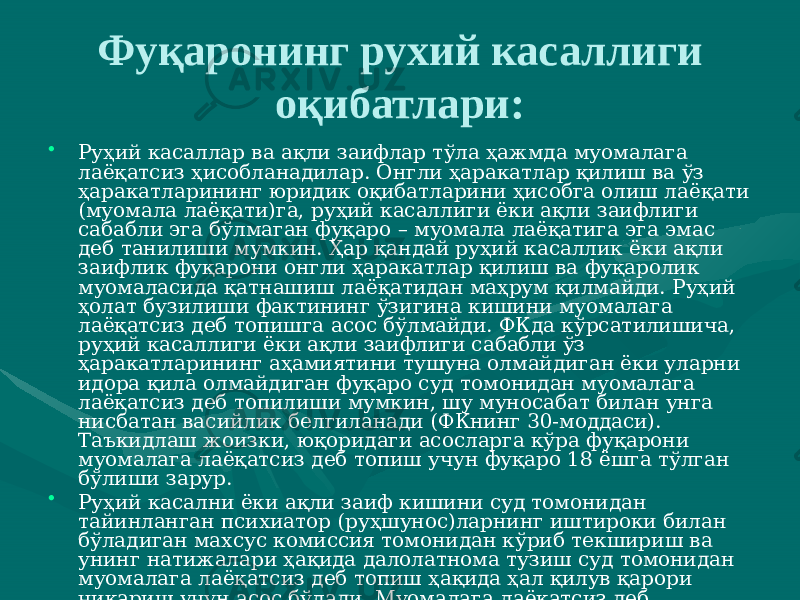 Фуқаронинг рухий касаллиги оқибатлари: • Руҳий касаллар ва ақли заифлар тўла ҳажмда муомалага лаёқатсиз ҳисобланадилар. Онгли ҳаракатлар қилиш ва ўз ҳаракатларининг юридик оқибатларини ҳисобга олиш лаёқати (муомала лаёқати)га, руҳий касаллиги ёки ақли заифлиги сабабли эга бўлмаган фуқаро – муомала лаёқатига эга эмас деб танилиши мумкин. Ҳар қандай руҳий касаллик ёки ақли заифлик фуқарони онгли ҳаракатлар қилиш ва фуқаролик муомаласида қатнашиш лаёқатидан маҳрум қилмайди. Руҳий ҳолат бузилиши фактининг ўзигина кишини муомалага лаёқатсиз деб топишга асос бўлмайди. ФКда кўрсатилишича, руҳий касаллиги ёки ақли заифлиги сабабли ўз ҳаракатларининг аҳамиятини тушуна олмайдиган ёки уларни идора қила олмайдиган фуқаро суд томонидан муомалага лаёқатсиз деб топилиши мумкин, шу муносабат билан унга нисбатан васийлик белгиланади (ФКнинг 30-моддаси). Таъкидлаш жоизки, юқоридаги асосларга кўра фуқарони муомалага лаёқатсиз деб топиш учун фуқаро 18 ёшга тўлган бўлиши зарур. • Руҳий касални ёки ақли заиф кишини суд томонидан тайинланган психиатор (руҳшунос)ларнинг иштироки билан бўладиган махсус комиссия томонидан кўриб текшириш ва унинг натижалари ҳақида далолатнома тузиш суд томонидан муомалага лаёқатсиз деб топиш ҳақида ҳал қилув қарори чиқариш учун асос бўлади. Муомалага лаёқатсиз деб топилган фуқаро номидан битимларни васийлари тузадилар. 