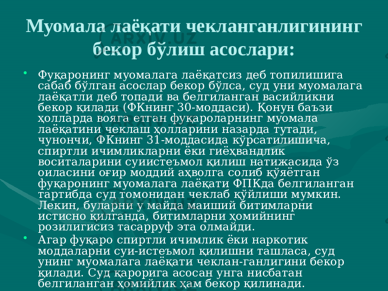 Муомала лаёқати чекланганлигининг бекор бўлиш асослари: • Фуқаронинг муомалага лаёқатсиз деб топилишига сабаб бўлган асослар бекор бўлса, суд уни муомалага лаёқатли деб топади ва белгиланган васийликни бекор қилади (ФКнинг 30-моддаси). Қонун баъзи ҳолларда вояга етган фуқароларнинг муомала лаёқатини чеклаш ҳолларини назарда тутади, чунончи, ФКнинг 31-моддасида кўрсатилишича, спиртли ичимликларни ёки гиёҳвандлик воситаларини суиистеъмол қилиш натижасида ўз оиласини оғир моддий аҳволга солиб қўяётган фуқаронинг муомалага лаёқати ФПКда белгиланган тартибда суд томонидан чеклаб қўйлиши мумкин. Лекин, буларни у майда маиший битимларни истисно қилганда, битимларни ҳомийнинг розилигисиз тасарруф эта олмайди. • Агар фуқаро спиртли ичимлик ёки наркотик моддаларни суи-истеъмол қилишни ташласа, суд унинг муомалага лаёқати чеклан-ганлигини бекор қилади. Суд қарорига асосан унга нисбатан белгиланган ҳомийлик ҳам бекор қилинади. 