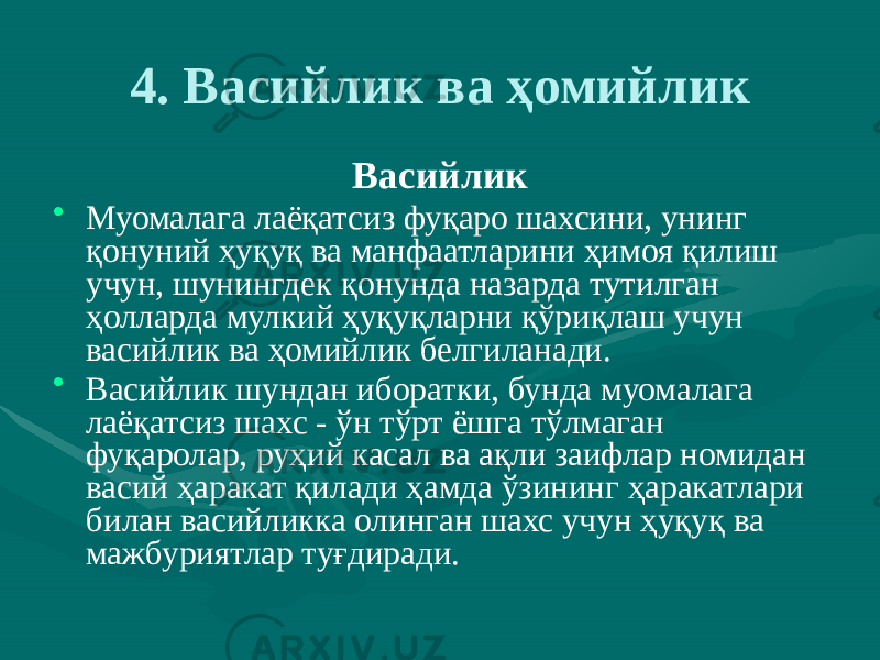 4. Васийлик ва ҳомийлик Васийлик • Муомалага лаёқатсиз фуқаро шахсини, унинг қонуний ҳуқуқ ва манфаатларини ҳимоя қилиш учун, шунингдек қонунда назарда тутилган ҳолларда мулкий ҳуқуқларни қўриқлаш учун васийлик ва ҳомийлик белгиланади. • Васийлик шундан иборатки, бунда муомалага лаёқатсиз шахс - ўн тўрт ёшга тўлмаган фуқаролар, руҳий касал ва ақли заифлар номидан васий ҳаракат қилади ҳамда ўзининг ҳаракатлари билан васийликка олинган шахс учун ҳуқуқ ва мажбуриятлар туғдиради. 