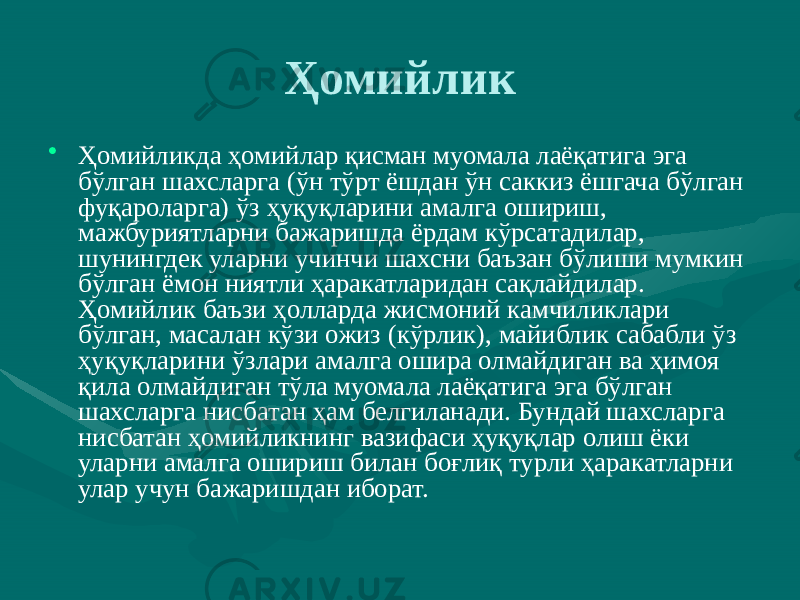 Ҳомийлик • Ҳомийликда ҳомийлар қисман муомала лаёқатига эга бўлган шахсларга (ўн тўрт ёшдан ўн саккиз ёшгача бўлган фуқароларга) ўз ҳуқуқларини амалга ошириш, мажбуриятларни бажаришда ёрдам кўрсатадилар, шунингдек уларни учинчи шахсни баъзан бўлиши мумкин бўлган ёмон ниятли ҳаракатларидан сақлайдилар. Ҳомийлик баъзи ҳолларда жисмоний камчиликлари бўлган, масалан кўзи ожиз (кўрлик), майиблик сабабли ўз ҳуқуқларини ўзлари амалга ошира олмайдиган ва ҳимоя қила олмайдиган тўла муомала лаёқатига эга бўлган шахсларга нисбатан ҳам белгиланади. Бундай шахсларга нисбатан ҳомийликнинг вазифаси ҳуқуқлар олиш ёки уларни амалга ошириш билан боғлиқ турли ҳаракатларни улар учун бажаришдан иборат. 