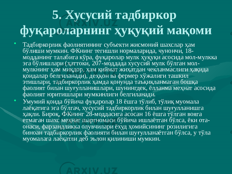 5. Хусусий тадбиркор фуқароларнинг ҳуқуқий мақоми • Тадбиркорлик фаолиятининг субъекти жисмоний шахслар ҳам бўлиши мумкин. ФКнинг тегишли нормаларида, чунончи, 18- модданинг талабига кўра, фуқаролар мулк ҳуқуқи асосида мол-мулкка эга бўлишлари (ҳаттоки, 207-моддада хусусий мулк бўлган мол- мулкнинг ҳам миқдор, ҳам қиймат жиҳатдан чекланмаслиги ҳақида қоидалар белгиланади), деҳқон ва фермер хўжалиги ташкил этишлари, тадбиркорлик ҳамда қонунда таъқиқланмаган бошқа фаолият билан шуғулланишлари, шунингдек, ёлланма меҳнат асосида фаолият юритишлари мумкинлиги белгиланади. • Умумий қоида бўйича фуқаролар 18 ёшга тўлиб, тўлиқ муомала лаёқатига эга бўлгач, хусусий тадбиркорлик билан шуғулланишга ҳақли. Бироқ, ФКнинг 28-моддасига асосан 16 ёшга тўлган вояга етмаган шахс меҳнат шартномаси бўйича ишлаётган бўлса, ёки ота- онаси, фарзандликка олувчилари ёхуд ҳомийсининг розилигига биноан тадбиркорлик фаолияти билан шуғулланаётган бўлса, у тўла муомалага лаёқатли деб эълон қилиниши мумкин. 