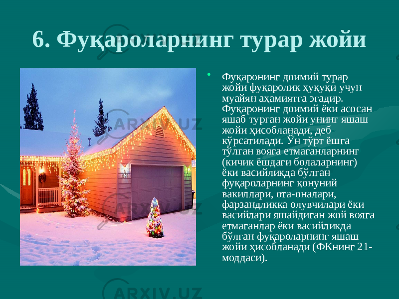 6. Фуқароларнинг турар жойи • Фуқаронинг доимий турар жойи фуқаролик ҳуқуқи учун муайян аҳамиятга эгадир. Фуқаронинг доимий ёки асосан яшаб турган жойи унинг яшаш жойи ҳисобланади, деб кўрсатилади. Ўн тўрт ёшга тўлган вояга етмаганларнинг (кичик ёшдаги болаларнинг) ёки васийликда бўлган фуқароларнинг қонуний вакиллари, ота-оналари, фарзандликка олувчилари ёки васийлари яшайдиган жой вояга етмаганлар ёки васийликда бўлган фуқароларнинг яшаш жойи ҳисобланади (ФКнинг 21- моддаси). 